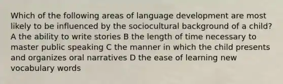 Which of the following areas of language development are most likely to be influenced by the sociocultural background of a child? A the ability to write stories B the length of time necessary to master public speaking C the manner in which the child presents and organizes oral narratives D the ease of learning new vocabulary words