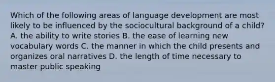 Which of the following areas of language development are most likely to be influenced by the sociocultural background of a child? A. the ability to write stories B. the ease of learning new vocabulary words C. the manner in which the child presents and organizes oral narratives D. the length of time necessary to master public speaking