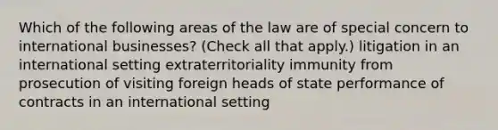 Which of the following areas of the law are of special concern to international businesses? (Check all that apply.) litigation in an international setting extraterritoriality immunity from prosecution of visiting foreign heads of state performance of contracts in an international setting