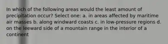 In which of the following areas would the least amount of precipitation occur? Select one: a. in areas affected by maritime air masses b. along windward coasts c. in low-pressure regions d. on the leeward side of a mountain range in the interior of a continent