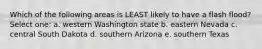 Which of the following areas is LEAST likely to have a flash flood? Select one: a. western Washington state b. eastern Nevada c. central South Dakota d. southern Arizona e. southern Texas