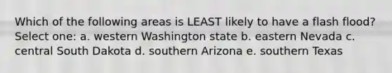 Which of the following areas is LEAST likely to have a flash flood? Select one: a. western Washington state b. eastern Nevada c. central South Dakota d. southern Arizona e. southern Texas