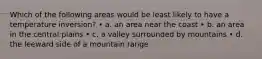Which of the following areas would be least likely to have a temperature inversion? • a. an area near the coast • b. an area in the central plains • c. a valley surrounded by mountains • d. the leeward side of a mountain range