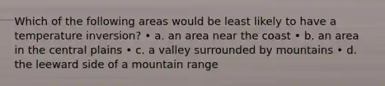 Which of the following areas would be least likely to have a temperature inversion? • a. an area near the coast • b. an area in the central plains • c. a valley surrounded by mountains • d. the leeward side of a mountain range