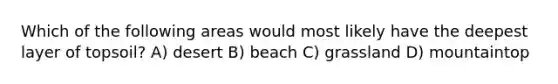 Which of the following areas would most likely have the deepest layer of topsoil? A) desert B) beach C) grassland D) mountaintop