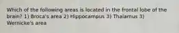 Which of the following areas is located in the frontal lobe of the brain? 1) Broca's area 2) Hippocampus 3) Thalamus 3) Wernicke's area