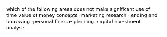 which of the following areas does not make significant use of time value of money concepts -marketing research -lending and borrowing -personal finance planning -capital investment analysis