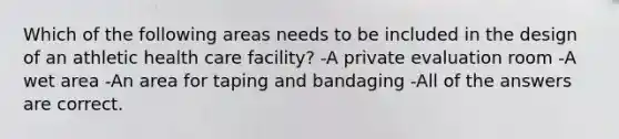 Which of the following areas needs to be included in the design of an athletic health care facility? -A private evaluation room -A wet area -An area for taping and bandaging -All of the answers are correct.