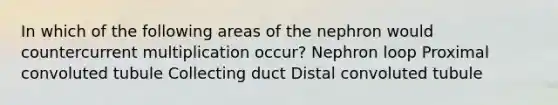 In which of the following areas of the nephron would countercurrent multiplication occur? Nephron loop Proximal convoluted tubule Collecting duct Distal convoluted tubule