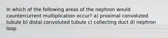 In which of the following areas of the nephron would countercurrent multiplication occur? a) proximal convoluted tubule b) distal convoluted tubule c) collecting duct d) nephron loop