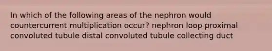 In which of the following areas of the nephron would countercurrent multiplication occur? nephron loop proximal convoluted tubule distal convoluted tubule collecting duct