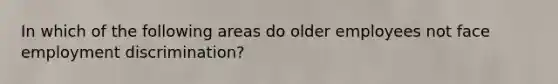 In which of the following areas do older employees not face employment discrimination?