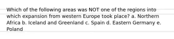 Which of the following areas was NOT one of the regions into which expansion from western Europe took place? a. Northern Africa b. Iceland and Greenland c. Spain d. Eastern Germany e. Poland