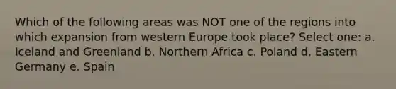 Which of the following areas was NOT one of the regions into which expansion from western Europe took place? Select one: a. Iceland and Greenland b. Northern Africa c. Poland d. Eastern Germany e. Spain