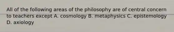 All of the following areas of the philosophy are of central concern to teachers except A. cosmology B. metaphysics C. epistemology D. axiology