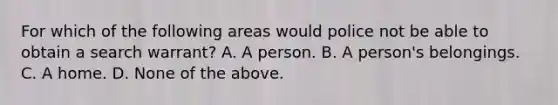 For which of the following areas would police not be able to obtain a search warrant? A. A person. B. A person's belongings. C. A home. D. None of the above.