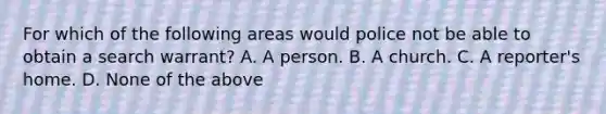 For which of the following areas would police not be able to obtain a search warrant? A. A person. B. A church. C. A reporter's home. D. None of the above