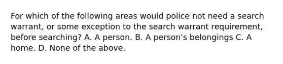 For which of the following areas would police not need a search warrant, or some exception to the search warrant requirement, before searching? A. A person. B. A person's belongings C. A home. D. None of the above.