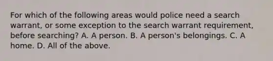 For which of the following areas would police need a search warrant, or some exception to the search warrant requirement, before searching? A. A person. B. A person's belongings. C. A home. D. All of the above.