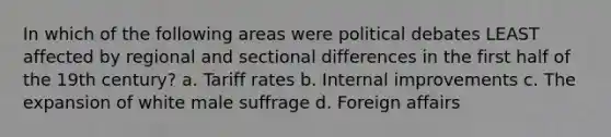 In which of the following areas were political debates LEAST affected by regional and sectional differences in the first half of the 19th century? a. Tariff rates b. Internal improvements c. The expansion of white male suffrage d. Foreign affairs