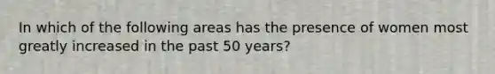 In which of the following areas has the presence of women most greatly increased in the past 50 years?