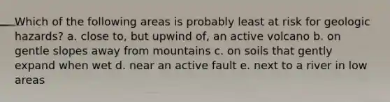 Which of the following areas is probably least at risk for geologic hazards? a. close to, but upwind of, an active volcano b. on gentle slopes away from mountains c. on soils that gently expand when wet d. near an active fault e. next to a river in low areas