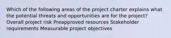 Which of the following areas of the project charter explains what the potential threats and opportunities are for the project? Overall project risk Preapproved resources Stakeholder requirements Measurable project objectives