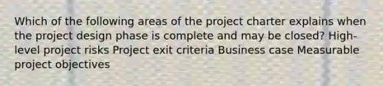 Which of the following areas of the project charter explains when the project design phase is complete and may be closed? High-level project risks Project exit criteria Business case Measurable project objectives