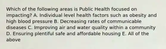 Which of the following areas is Public Health focused on impacting? A. Individual level health factors such as obesity and high blood pressure B. Decreasing rates of communicable diseases C. Improving air and water quality within a community D. Ensuring plentiful safe and affordable housing E. All of the above