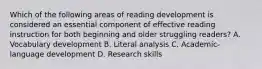 Which of the following areas of reading development is considered an essential component of effective reading instruction for both beginning and older struggling readers? A. Vocabulary development B. Literal analysis C. Academic-language development D. Research skills