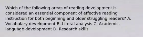 Which of the following areas of reading development is considered an essential component of effective reading instruction for both beginning and older struggling readers? A. Vocabulary development B. Literal analysis C. Academic-language development D. Research skills