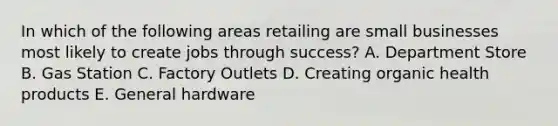 In which of the following areas retailing are small businesses most likely to create jobs through success? A. Department Store B. Gas Station C. Factory Outlets D. Creating organic health products E. General hardware