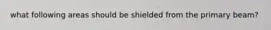 what following areas should be shielded from the primary beam?