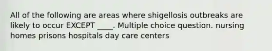 All of the following are areas where shigellosis outbreaks are likely to occur EXCEPT ____. Multiple choice question. nursing homes prisons hospitals day care centers