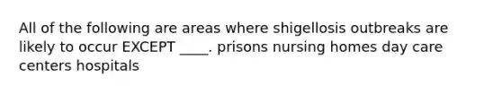 All of the following are areas where shigellosis outbreaks are likely to occur EXCEPT ____. prisons nursing homes day care centers hospitals