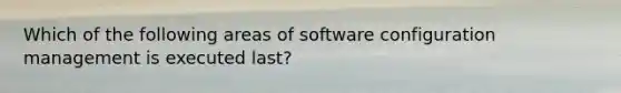 Which of the following areas of software configuration management is executed last?