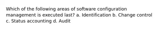 Which of the following areas of software configuration management is executed last? a. Identification b. Change control c. Status accounting d. Audit