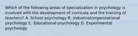 Which of the following areas of specialization in psychology is involved with the development of curricula and the training of teachers? A. School psychology B. Industrial/organizational psychology C. Educational psychology D. Experimental psychology