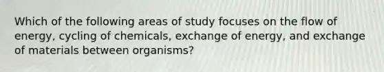 Which of the following areas of study focuses on the flow of energy, cycling of chemicals, exchange of energy, and exchange of materials between organisms?