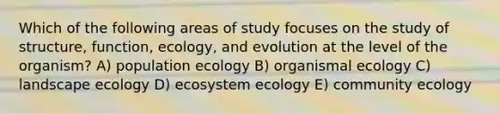 Which of the following areas of study focuses on the study of structure, function, ecology, and evolution at the level of the organism? A) population ecology B) organismal ecology C) landscape ecology D) ecosystem ecology E) community ecology