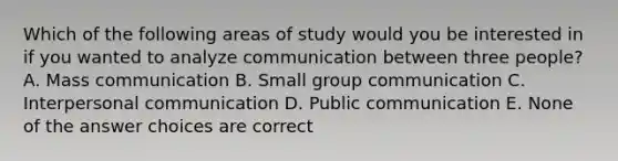 Which of the following areas of study would you be interested in if you wanted to analyze communication between three people? A. Mass communication B. Small group communication C. Interpersonal communication D. Public communication E. None of the answer choices are correct