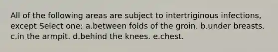 All of the following areas are subject to intertriginous infections, except Select one: a.between folds of the groin. b.under breasts. c.in the armpit. d.behind the knees. e.chest.