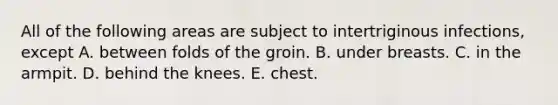 All of the following areas are subject to intertriginous infections, except A. between folds of the groin. B. under breasts. C. in the armpit. D. behind the knees. E. chest.