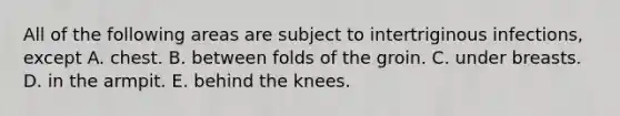 All of the following areas are subject to intertriginous infections, except A. chest. B. between folds of the groin. C. under breasts. D. in the armpit. E. behind the knees.