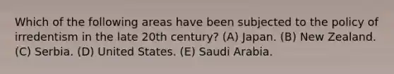 Which of the following areas have been subjected to the policy of irredentism in the late 20th century? (A) Japan. (B) New Zealand. (C) Serbia. (D) United States. (E) Saudi Arabia.