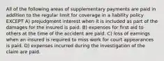 All of the following areas of supplementary payments are paid in addition to the regular limit for coverage in a liability policy EXCEPT A) prejudgment interest when it is included as part of the damages for the insured is paid. B) expenses for first aid to others at the time of the accident are paid. C) loss of earnings when an insured is required to miss work for court appearances is paid. D) expenses incurred during the investigation of the claim are paid.