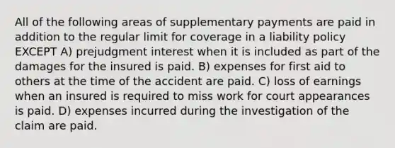 All of the following areas of supplementary payments are paid in addition to the regular limit for coverage in a liability policy EXCEPT A) prejudgment interest when it is included as part of the damages for the insured is paid. B) expenses for first aid to others at the time of the accident are paid. C) loss of earnings when an insured is required to miss work for court appearances is paid. D) expenses incurred during the investigation of the claim are paid.