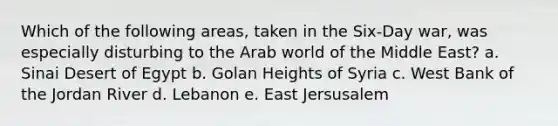 Which of the following areas, taken in the Six-Day war, was especially disturbing to the Arab world of the Middle East? a. Sinai Desert of Egypt b. Golan Heights of Syria c. West Bank of the Jordan River d. Lebanon e. East Jersusalem