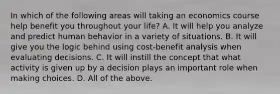 In which of the following areas will taking an economics course help benefit you throughout your​ life? A. It will help you analyze and predict human behavior in a variety of situations. B. It will give you the logic behind using​ cost-benefit analysis when evaluating decisions. C. It will instill the concept that what activity is given up by a decision plays an important role when making choices. D. All of the above.