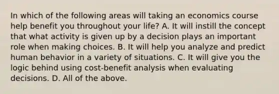 In which of the following areas will taking an economics course help benefit you throughout your life? A. It will instill the concept that what activity is given up by a decision plays an important role when making choices. B. It will help you analyze and predict human behavior in a variety of situations. C. It will give you the logic behind using cost-benefit analysis when evaluating decisions. D. All of the above.